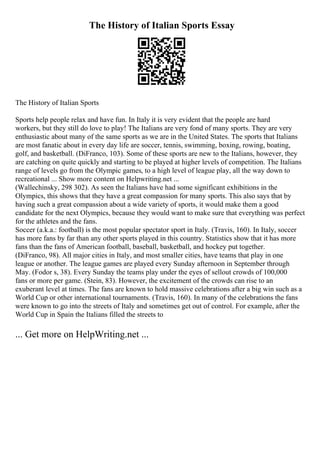 The History of Italian Sports Essay
The History of Italian Sports
Sports help people relax and have fun. In Italy it is very evident that the people are hard
workers, but they still do love to play! The Italians are very fond of many sports. They are very
enthusiastic about many of the same sports as we are in the United States. The sports that Italians
are most fanatic about in every day life are soccer, tennis, swimming, boxing, rowing, boating,
golf, and basketball. (DiFranco, 103). Some of these sports are new to the Italians, however, they
are catching on quite quickly and starting to be played at higher levels of competition. The Italians
range of levels go from the Olympic games, to a high level of league play, all the way down to
recreational ... Show more content on Helpwriting.net ...
(Wallechinsky, 298 302). As seen the Italians have had some significant exhibitions in the
Olympics, this shows that they have a great compassion for many sports. This also says that by
having such a great compassion about a wide variety of sports, it would make them a good
candidate for the next Olympics, because they would want to make sure that everything was perfect
for the athletes and the fans.
Soccer (a.k.a.: football) is the most popular spectator sport in Italy. (Travis, 160). In Italy, soccer
has more fans by far than any other sports played in this country. Statistics show that it has more
fans than the fans of American football, baseball, basketball, and hockey put together.
(DiFranco, 98). All major cities in Italy, and most smaller cities, have teams that play in one
league or another. The league games are played every Sunday afternoon in September through
May. (Fodor s, 38). Every Sunday the teams play under the eyes of sellout crowds of 100,000
fans or more per game. (Stein, 83). However, the excitement of the crowds can rise to an
exuberant level at times. The fans are known to hold massive celebrations after a big win such as a
World Cup or other international tournaments. (Travis, 160). In many of the celebrations the fans
were known to go into the streets of Italy and sometimes get out of control. For example, after the
World Cup in Spain the Italians filled the streets to
... Get more on HelpWriting.net ...
 