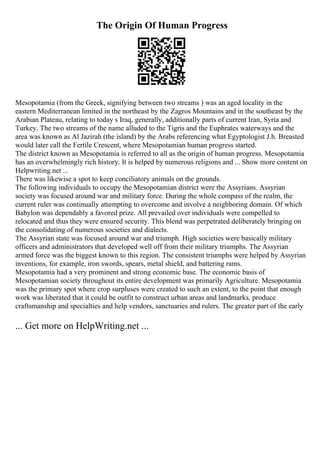 The Origin Of Human Progress
Mesopotamia (from the Greek, signifying between two streams ) was an aged locality in the
eastern Mediterranean limited in the northeast by the Zagros Mountains and in the southeast by the
Arabian Plateau, relating to today s Iraq, generally, additionally parts of current Iran, Syria and
Turkey. The two streams of the name alluded to the Tigris and the Euphrates waterways and the
area was known as Al Jazirah (the island) by the Arabs referencing what Egyptologist J.h. Breasted
would later call the Fertile Crescent, where Mesopotamian human progress started.
The district known as Mesopotamia is referred to all as the origin of human progress. Mesopotamia
has an overwhelmingly rich history. It is helped by numerous religions and ... Show more content on
Helpwriting.net ...
There was likewise a spot to keep conciliatory animals on the grounds.
The following individuals to occupy the Mesopotamian district were the Assyrians. Assyrian
society was focused around war and military force. During the whole compass of the realm, the
current ruler was continually attempting to overcome and involve a neighboring domain. Of which
Babylon was dependably a favored prize. All prevailed over individuals were compelled to
relocated and thus they were ensured security. This blend was perpetrated deliberately bringing on
the consolidating of numerous societies and dialects.
The Assyrian state was focused around war and triumph. High societies were basically military
officers and administrators that developed well off from their military triumphs. The Assyrian
armed force was the biggest known to this region. The consistent triumphs were helped by Assyrian
inventions, for example, iron swords, spears, metal shield, and battering rams.
Mesopotamia had a very prominent and strong economic base. The economic basis of
Mesopotamian society throughout its entire development was primarily Agriculture. Mesopotamia
was the primary spot where crop surpluses were created to such an extent, to the point that enough
work was liberated that it could be outfit to construct urban areas and landmarks, produce
craftsmanship and specialties and help vendors, sanctuaries and rulers. The greater part of the early
... Get more on HelpWriting.net ...
 