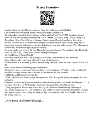 Trump Persuasive
Madison Bajis, Hayden Mehnert, Andrew Jahn, Bree Johnson, and Calib Hall
Can another candidate trump Trump? Brash personality divide GOP
By Milwaukee Journal Sentinel, adapted by Newsela Staff and The FGMS foundation https:/
/newsela.com/articles/trump demeanor/id/14913/ LONDONDERRY, N.H. Donald Trump is a
Republican (One of the differences between Democrats and Republicans lies in their views
towards social issues.) The Republicans tend to be conservative on social issues. They tend to
oppose gay marriage and promote marriage being between a man and a woman. They also oppose
abortion and promote the right of gun ownership.
A couple weeks ago, he won the New Hampshire primary election. The people in New Hampshire
voted for him to be ... Show more content on Helpwriting.net ...
He Could Cause A World War III
If he s the Republican pick, I am going to have a really difficult choice, said Robillard.
Some of these voters expressed a fear of Trump s temperament.
Michael Lucci, at a Rubio rally, called Trump cocky. He said, I think he could cause a World War
III.
Other voters do not like his language and behavior.
Bombastic, rude... Meade said. You have to have some decency. ... You have to be presidential. I
wouldn t even like to have him as a friend, to be honest with you, she said.
Not Harsh, Just Honest, Supporters Say
I think I have the best temperament, Trump said on ABC. I ve gotten along with people for years
and years.
Of course, he is the one who used a curse word to describe political leaders in Washington, D.C., at
one rally Thursday. On TV Saturday, he attacked the audience when it booed him.
Trump s supporters like the way he acts and say his bluntness shows honesty and strength.
He s a little bodacious, but ... I d rather have that and know where somebody stands than someone
who would change ... (according to) whoever they re speaking to, said Dave Wykle, who was at
the Trump rally on
... Get more on HelpWriting.net ...
 