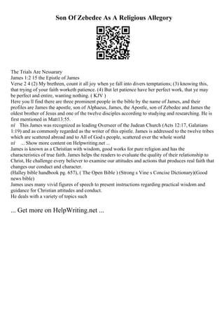 Son Of Zebedee As A Religious Allegory
The Trials Are Nessarary
James 1:2 15 the Epistle of James
Verse 2 4 (2) My brethren, count it all joy when ye fall into divers temptations; (3) knowing this,
that trying of your faith worketh patience. (4) But let patience have her perfect work, that ye may
be perfect and entire, wanting nothing. ( KJV )
Here you ll find there are three prominent people in the bible by the name of James, and their
profiles are James the apostle, son of Alphaeus, James, the Apostle, son of Zebedee and James the
oldest brother of Jesus and one of the twelve disciples according to studying and researching. He is
first mentioned in Matt13:55.
пѓ This James was recognized as leading Overseer of the Judean Church (Acts 12:17, Galatians
1:19) and as commonly regarded as the writer of this epistle. James is addressed to the twelve tribes
which are scattered abroad and to All of God s people, scattered over the whole world
пѓ ... Show more content on Helpwriting.net ...
James is known as a Christian with wisdom, good works for pure religion and has the
characteristics of true faith. James helps the readers to evaluate the quality of their relationship to
Christ, He challenge every believer to examine our attitudes and actions that produces real faith that
changes our conduct and character.
(Halley bible handbook pg. 657), ( The Open Bible ) (Strong s Vine s Concise Dictionary)(Good
news bible)
James uses many vivid figures of speech to present instructions regarding practical wisdom and
guidance for Christian attitudes and conduct.
He deals with a variety of topics such
... Get more on HelpWriting.net ...
 