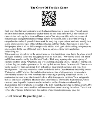 The Genre Of The Sub Genre
Each genre has their conventional way of displaying themselves in movie titles. The sub genre
not often talked about, inspirational teacher/drama has this exact same flow, it has various key
elements that make up their story and become part of that sub genre. Given the importance of
storytelling as an organizational knowledge transfer mechanism, there is a need to develop a
comprehensive and well grounded framework for analyzing organizational stories to identify their
salient characteristics, types of knowledge embodied and their likely effectiveness in achieving
their purpose. (Lee et al. 1). This concept can be applied to all types of storytelling, sub genres are
no exception. In the case of this sub genre, there are various... Show more content on
Helpwriting.net ...
This wasn t very given light on the subject however it is clear it is an issue due to the whole school
having an academic failure and being played by an all black cast. 1988 was the time a film Stand
and Deliver was directed by RamГіn MenГ©ndez. Their story s protagonists were a group of
Hispanic students taking AP calculus in a low academic achieving school. The school board doesn
t believe they can produce great marks. As said by their mentor Jaime Escalante said: Those scores
would have never been questioned if my kids did not have Spanish surnames and come from
burial grounds. The same correlation can be made in the movie Great Debaters directed by Denzel
Washington in 2007 when a black debating team staying in a white prominent community is
chased off by some of the town members after witnessing a lynching of the black citizen. Is it
obvious that they are being discriminated after a white townsperson exclaims There s niggers in
that car and chases after them. This film takes a more radical approach to discrimination, which
creates a more impactful emphasis on discrimination. A film that doesn t acknowledge
discrimination however clearly is presented is the 2010 Karate Kid directed by Harald Zwarts. Dre
an African American moves to china and is outcasted due to not knowing the culture. There is not
verbal talk of being a different race, this method of discrimination is unique since the
... Get more on HelpWriting.net ...
 