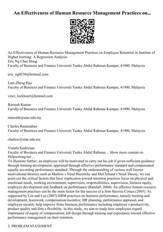 An Effectiveness of Human Resource Management Practices on...
An Effectiveness of Human Resource Management Practices on Employee Retention in Institute of
Higher learning: A Regression Analysis
Eric Ng Chee Hong
Faculty of Business and Finance Universiti Tunku Abdul Rahman Kampar, 41900, Malaysia
eric_ng0530@hotmail.com
Lam Zheng Hao
Faculty of Business and Finance Universiti Tunku Abdul Rahman Kampar, 41900, Malaysia
vinci_lockheart@hotmail.com
Ramesh Kumar
Faculty of Business and Finance Universiti Tunku Abdul Rahman Kampar, 41900, Malaysia
rameshk@utar.edu.my
Charles Ramendran
Faculty of Business and Finance Universiti Tunku Abdul Rahman Kampar, 41900, Malaysia
charlesr@utar.edu.my
Vimala Kadiresan
Faculty of Business and Finance Universiti Tunku Abdul Rahman... Show more content on
Helpwriting.net ...
To illustrate further, an employee will be motivated to carry out his job if given sufficient guidance
through training development, appraised through effective performance standard and compensated
equally according performance standard. Through the understanding of various well known
motivational theories such as Maslow s Need Hierarchy and McClelland s Need Theory, we can
point out the critical factors that have implication toward retention practices focus on physical and
emotional needs, working environment, supervision, responsibilities, supervision, fairness equity,
employee development and feedback on performance (Ramlall, 2004). An effective human resource
management practises can be the main factor for the success of a firm Stavrou Costea (2005). As
supported by Lee and Lee (2007) HRM practices on business performance, namely training and
development, teamwork, compensation/incentive, HR planning, performance appraisal, and
employee security help improve firms business performance including employee s productivity,
product quality and firm s flexibility. In this study, we aim to study how employees regard
importance of equity of compensation, job design through training and expectancy toward effective
performance management on their retention.
2. PROBLEM STATEMENT
 