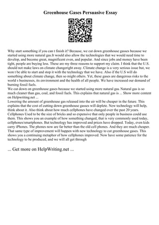 Greenhouse Gases Persuasive Essay
Why start something if you can t finish it? Because, we cut down greenhouse gasses because we
started using more natural gas.It would also allow the technologies that we would need time to
develop, and become great, magnificent even, and popular. And since jobs and money have been
tight, people are buying less. These are my three reasons to support my claim. I think that the U.S.
should not make laws on climate changeright away. Climate change is a very serious issue but, we
won t be able to start and stop it with the technology that we have. Also if the U.S will do
something about climate change, then so might others. Yet, these gases are dangerous risks to the
world s businesses, its environment and the health of all people. We have increased our demand of
burning fossil fuels.
We cut down on greenhouse gases because we started using more natural gas. Natural gas is so
much cleaner than gas, coal, and fossil fuels. This explains that natural gas is ... Show more content
on Helpwriting.net ...
Lowering the amount of greenhouse gas released into the air will be cheaper in the future. This
explains that the cost of cutting down greenhouse gasses will deplete. New technology will help,
think about it. Also think about how much cellphones have changed over the past 20 years.
Cellphones Used to be the size of bricks and so expensive that only people in business could use
them. This shows you an example of how something changed, that is very commonly used today,
cellphones/smartphones. But technology has improved and prices have dropped. Today, even kids
carry iPhones. The phones now are far better than the old cell phones. And they are much cheaper.
That same type of improvement will happen with new technology to cut greenhouse gases. This
shows you a continuing metaphor of how cellphones improved. Now have some patience for the
technology to be produced, and we will all get through
... Get more on HelpWriting.net ...
 