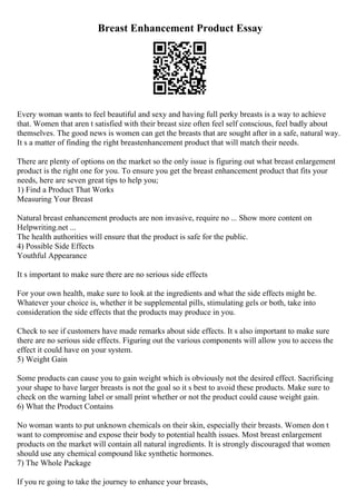 Breast Enhancement Product Essay
Every woman wants to feel beautiful and sexy and having full perky breasts is a way to achieve
that. Women that aren t satisfied with their breast size often feel self conscious, feel badly about
themselves. The good news is women can get the breasts that are sought after in a safe, natural way.
It s a matter of finding the right breastenhancement product that will match their needs.
There are plenty of options on the market so the only issue is figuring out what breast enlargement
product is the right one for you. To ensure you get the breast enhancement product that fits your
needs, here are seven great tips to help you;
1) Find a Product That Works
Measuring Your Breast
Natural breast enhancement products are non invasive, require no ... Show more content on
Helpwriting.net ...
The health authorities will ensure that the product is safe for the public.
4) Possible Side Effects
Youthful Appearance
It s important to make sure there are no serious side effects
For your own health, make sure to look at the ingredients and what the side effects might be.
Whatever your choice is, whether it be supplemental pills, stimulating gels or both, take into
consideration the side effects that the products may produce in you.
Check to see if customers have made remarks about side effects. It s also important to make sure
there are no serious side effects. Figuring out the various components will allow you to access the
effect it could have on your system.
5) Weight Gain
Some products can cause you to gain weight which is obviously not the desired effect. Sacrificing
your shape to have larger breasts is not the goal so it s best to avoid these products. Make sure to
check on the warning label or small print whether or not the product could cause weight gain.
6) What the Product Contains
No woman wants to put unknown chemicals on their skin, especially their breasts. Women don t
want to compromise and expose their body to potential health issues. Most breast enlargement
products on the market will contain all natural ingredients. It is strongly discouraged that women
should use any chemical compound like synthetic hormones.
7) The Whole Package
If you re going to take the journey to enhance your breasts,
 