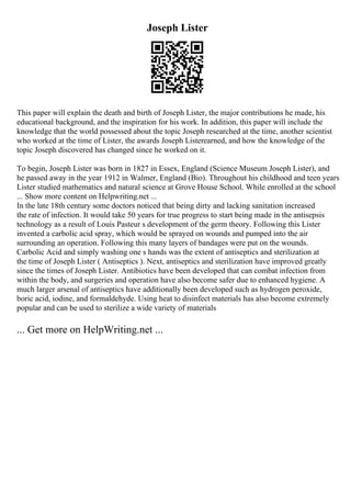 Joseph Lister
This paper will explain the death and birth of Joseph Lister, the major contributions he made, his
educational background, and the inspiration for his work. In addition, this paper will include the
knowledge that the world possessed about the topic Joseph researched at the time, another scientist
who worked at the time of Lister, the awards Joseph Listerearned, and how the knowledge of the
topic Joseph discovered has changed since he worked on it.
To begin, Joseph Lister was born in 1827 in Essex, England (Science Museum Joseph Lister), and
he passed away in the year 1912 in Walmer, England (Bio). Throughout his childhood and teen years
Lister studied mathematics and natural science at Grove House School. While enrolled at the school
... Show more content on Helpwriting.net ...
In the late 18th century some doctors noticed that being dirty and lacking sanitation increased
the rate of infection. It would take 50 years for true progress to start being made in the antisepsis
technology as a result of Louis Pasteur s development of the germ theory. Following this Lister
invented a carbolic acid spray, which would be sprayed on wounds and pumped into the air
surrounding an operation. Following this many layers of bandages were put on the wounds.
Carbolic Acid and simply washing one s hands was the extent of antiseptics and sterilization at
the time of Joseph Lister ( Antiseptics ). Next, antiseptics and sterilization have improved greatly
since the times of Joseph Lister. Antibiotics have been developed that can combat infection from
within the body, and surgeries and operation have also become safer due to enhanced hygiene. A
much larger arsenal of antiseptics have additionally been developed such as hydrogen peroxide,
boric acid, iodine, and formaldehyde. Using heat to disinfect materials has also become extremely
popular and can be used to sterilize a wide variety of materials
... Get more on HelpWriting.net ...
 