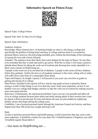 Informative Speech on Fitness Essay
Speech Topic: College Fitness
Speech Title: How To Stay Fit in College
Speech Type: Informative
Audience Analysis
Knowledge: Many listeners have 1st hand knowledge on what it s like being a college kid,
specifically the problem of being broke and busy in college and how hard it is to prioritize
personal fitness, however, this knowledge probably goes without the knowledge of the techniques
of staying fit even with a hectic lifestyle.
Attitudes: The audience more than likely feels some disdain for the topic of fitness. No one likes
to be reminded that they re unfit and need to get active. With this in mind, I will create a positive
attitude about fitness by taking the work out of workout and showing how easily attainable it is ...
Show more content on Helpwriting.net ...
5 people in this room are at an elevated risk of diabetes. 2 people in this room will have diabetes
before they graduate. And by the time we all graduate someone in this room, sitting with us today,
will suffer from some form of a catastrophic heart attack.
Topic and Purpose: In tonight s speech, I will present to you your very own how to guide on
getting and staying fit in college.
Main Points: Included in this speech will be a step by step guide on how to prioritize fitness
among a world of other things in our lives that may seem vastly more important, on how to eat
healthy even on a college kids budget, and how to take the work out of workout by making exercise
more convenient and fun.
Relevance: Unfortunately, the statistical possibilities I gave you are very possible and affect all
of us as college students because heart attack and stroke among adults in their twenties have risen
by almost a third in just the past 20 years and almost all cases are preventable by employing
healthy choices that begin during the college years.
Credibility: I am a licensed personal trainer through the American Council on Exercise, and have
helped more than 100 clients lose weight and keep it off.
Body
I.Learn to prioritize personal fitness and health among a world of priorities that may seem vastly
more important. A.Establish a routine for your daily life 1.Establish patterns 2.Organize your stuff
3.Establish regular Sleep habits 4.
... Get more on HelpWriting.net ...
 