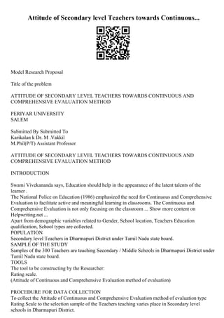 Attitude of Secondary level Teachers towards Continuous...
Model Research Proposal
Title of the problem
ATTITUDE OF SECONDARY LEVEL TEACHERS TOWARDS CONTINUOUS AND
COMPREHENSIVE EVALUATION METHOD
PERIYAR UNIVERSITY
SALEM
Submitted By Submitted To
Karikalan k Dr. M .Vakkil
M.Phil(P/T) Assistant Professor
ATTITUDE OF SECONDARY LEVEL TEACHERS TOWARDS CONTINUOUS AND
COMPREHENSIVE EVALUATION METHOD
INTRODUCTION
Swami Vivekananda says, Education should help in the appearance of the latent talents of the
learner .
The National Police on Education (1986) emphasized the need for Continuous and Comprehensive
Evaluation to facilitate active and meaningful learning in classrooms. The Continuous and
Comprehensive Evaluation is not only focusing on the classroom ... Show more content on
Helpwriting.net ...
Apart from demographic variables related to Gender, School location, Teachers Education
qualification, School types are collected.
POPULATION
Secondary level Teachers in Dharmapuri District under Tamil Nadu state board.
SAMPLE OF THE STUDY
Samples of the 300 Teachers are teaching Secondary / Middle Schools in Dharmapuri District under
Tamil Nadu state board.
TOOLS
The tool to be constructing by the Researcher:
Rating scale.
(Attitude of Continuous and Comprehensive Evaluation method of evaluation)
PROCEDURE FOR DATA COLLECTION
To collect the Attitude of Continuous and Comprehensive Evaluation method of evaluation type
Rating Scale to the selection sample of the Teachers teaching varies place in Secondary level
schools in Dharmapuri District.
 