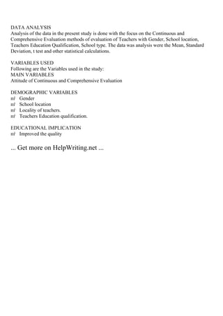 DATA ANALYSIS
Analysis of the data in the present study is done with the focus on the Continuous and
Comprehensive Evaluation methods of evaluation of Teachers with Gender, School location,
Teachers Education Qualification, School type. The data was analysis were the Mean, Standard
Deviation, t test and other statistical calculations.
VARIABLES USED
Following are the Variables used in the study:
MAIN VARIABLES
Attitude of Continuous and Comprehensive Evaluation
DEMOGRAPHIC VARIABLES
пѓ Gender
пѓ School location
пѓ Locality of teachers.
пѓ Teachers Education qualification.
EDUCATIONAL IMPLICATION
пѓ Improved the quality
... Get more on HelpWriting.net ...
 