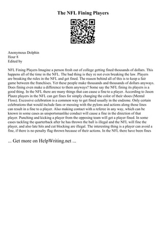 The NFL Fining Players
Anonymous Dolphin
Hour 8
Edited by
NFL Fining Players Imagine a person fresh out of college getting fined thousands of dollars. This
happens all of the time in the NFL. The bad thing is they re not even breaking the law. Players
are breaking the rules in the NFL and get fined. The reason behind all of this is to keep a fair
game between the franchises. Yet these people make thousands and thousands of dollars anyways.
Does fining even make a difference to them anyways? Some say the NFL fining its players is a
good thing. In the NFL there are many things that can cause a fine to a player. According to Jason
Plautz players in the NFL can get fines for simply changing the color of their shoes (Mental
Floss). Excessive celebration is a common way to get fined usually in the endzone. Only certain
celebrations that would include fans or messing with the pylons and actions along those lines
can result in a fine to a player. Also making contact with a referee in any way, which can be
known in some cases as unsportsmanlike conduct will cause a fine in the direction of that
player. Punching and kicking a player from the opposing team will get a player fined. In some
cases tackling the quarterback after he has thrown the ball is illegal and the NFL will fine the
player, and also late hits and cut blocking are illegal. The interesting thing is a player can avoid a
fine, if there is no penalty flag thrown because of their actions. In the NFL there have been fines
... Get more on HelpWriting.net ...
 