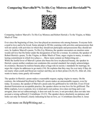Comparing MarvellвЂ™s To His Coy Mistress and HerrickвЂ™s
To...
Comparing Andrew Marvell s To His Coy Mistress and Robert Herrick s To the Virgins, to Make
Much of Time
Ever since the beginning of time, love has played an enormous role among humans. Everyone feels
a need to love and to be loved. Some attempt to fill this yearning with activities and possessions that
will not satisfy with activities in which they should not participate and possessions they should not
own. In Andrew Marvell s poem, To His Coy Mistress, the speaker encounters an emotion some
would call love but fits better under the designation of lust for a woman. In contrast, the speaker of
Robert Herrick s poem, To the Virgins, to Make Much of Time, urges virgins to marry, to make a
lasting commitment in which love plays a ... Show more content on Helpwriting.net ...
While the lustful lover of Marvell s poem also bases his love on physical beauty, the speaker in
Herrick s poem neither condones nor condemns this societal standard, but simply acknowledges
its existence. Because he realizes beauty plays a huge role in society s standards for marriage, he
urges the virgins he addresses to go marry (14). He explains that they may for ever tarry if they do
not marry when youth and blood are warmer and they are in their prime (16,10,15). After all, who
wants to marry some gnarly old woman?
The speaker in Herrick s poem makes a reasonable request, urging virgins to marry. On the
contrary, the infatuated boyfriend in Marvell s poem makes an unreasonable request, even for
today. In essence, the speaker of Marvell s poem asks his girlfriend to lie with him. Even if God
deemed fornication an acceptable practice, the speaker shows no true love for his girlfriend. The
Bible explains, Love is patient, love is kind and is not jealous; love does not brag and is not
arrogant, does not act unbecomingly; it does not seek its own, is not provoked, does not take into
account a wrong suffered (1 Corinthians 13:4 5). The speaker shows absolutely no patience and
looks out only for himself, clearly indicating he has no love, as 1 Corinthians describes it. Jesus
... Get more on HelpWriting.net ...
 