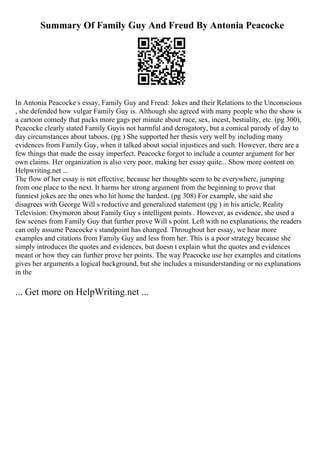 Summary Of Family Guy And Freud By Antonia Peacocke
In Antonia Peacocke s essay, Family Guy and Freud: Jokes and their Relations to the Unconscious
, she defended how vulgar Family Guy is. Although she agreed with many people who the show is
a cartoon comedy that packs more gags per minute about race, sex, incest, bestiality, etc. (pg 300),
Peacocke clearly stated Family Guyis not harmful and derogatory, but a comical parody of day to
day circumstances about taboos. (pg ) She supported her thesis very well by including many
evidences from Family Guy, when it talked about social injustices and such. However, there are a
few things that made the essay imperfect. Peacocke forgot to include a counter argument for her
own claims. Her organization is also very poor, making her essay quite... Show more content on
Helpwriting.net ...
The flow of her essay is not effective, because her thoughts seem to be everywhere, jumping
from one place to the next. It harms her strong argument from the beginning to prove that
funniest jokes are the ones who hit home the hardest. (pg 308) For example, she said she
disagrees with George Will s reductive and generalized statement (pg ) in his article, Reality
Television: Oxymoron about Family Guy s intelligent points . However, as evidence, she used a
few scenes from Family Guy that further prove Will s point. Left with no explanations, the readers
can only assume Peacocke s standpoint has changed. Throughout her essay, we hear more
examples and citations from Family Guy and less from her. This is a poor strategy because she
simply introduces the quotes and evidences, but doesn t explain what the quotes and evidences
meant or how they can further prove her points. The way Peacocke use her examples and citations
gives her arguments a logical background, but she includes a misunderstanding or no explanations
in the
... Get more on HelpWriting.net ...
 