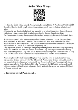 Amish Ethnic Groups
1. I chose the Amish ethnic group 2. Pennsylvania, PA United States 3. Population: 74,250 in 2017
Some food that the Amish people eat are homemade cornmeal, eggs, cooked cereals,fruits and
juices.
All amish harvest their food whether it is a vegetable or an animal. Sometimes the Amish people
eat bologna, cheese, soup or fruit for a lighter meal rather than the foods listed above.
The Amish spend their days doing manual labor and are not concerned about the fat in their diets.
Amish men wear dark suits with trousers that have buttons rather than zippers. The men always
wear suspenders as belts are not allowed. The men and boys wear straw hats and white shirts.
Amish women do not wear jewelry. Their entire wardrobe consists of only four dresses. Women do
not wear shoes in ... Show more content on Helpwriting.net ...
They depend on propane or natural gas for lighting and refrigeration. They have very large family
rooms and the floors and walls are covered in linoleum. They have large basements where they
store food and vegetables. They often live in their basements during warm Summer months to keep
cool. The Amish are skilled carpenters and they build beautiful wooden houses and barns.
Amish people speak both German and English. They generally write in English and they may
include some German words as well. The elders speak Pennsylvania German amongst themselves
and speak in English when doing business with non Amish people. Some Amish people living in
Indiana speak a Swiss Amish dialect which other Amish may find difficult to understand. Amish
bibles are written in High German, a language that is spoken in the central and southern highlands
of Germany, Austria and
... Get more on HelpWriting.net ...
 