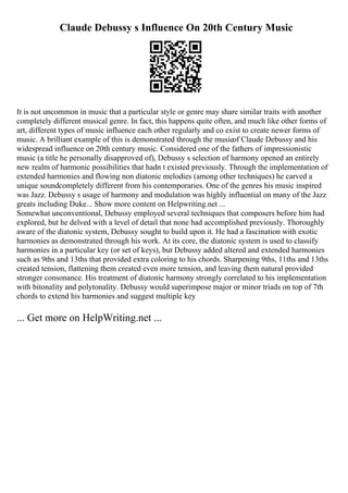 Claude Debussy s Influence On 20th Century Music
It is not uncommon in music that a particular style or genre may share similar traits with another
completely different musical genre. In fact, this happens quite often, and much like other forms of
art, different types of music influence each other regularly and co exist to create newer forms of
music. A brilliant example of this is demonstrated through the musicof Claude Debussy and his
widespread influence on 20th century music. Considered one of the fathers of impressionistic
music (a title he personally disapproved of), Debussy s selection of harmony opened an entirely
new realm of harmonic possibilities that hadn t existed previously. Through the implementation of
extended harmonies and flowing non diatonic melodies (among other techniques) he carved a
unique soundcompletely different from his contemporaries. One of the genres his music inspired
was Jazz. Debussy s usage of harmony and modulation was highly influential on many of the Jazz
greats including Duke... Show more content on Helpwriting.net ...
Somewhat unconventional, Debussy employed several techniques that composers before him had
explored, but he delved with a level of detail that none had accomplished previously. Thoroughly
aware of the diatonic system, Debussy sought to build upon it. He had a fascination with exotic
harmonies as demonstrated through his work. At its core, the diatonic system is used to classify
harmonies in a particular key (or set of keys), but Debussy added altered and extended harmonies
such as 9ths and 13ths that provided extra coloring to his chords. Sharpening 9ths, 11ths and 13ths
created tension, flattening them created even more tension, and leaving them natural provided
stronger consonance. His treatment of diatonic harmony strongly correlated to his implementation
with bitonality and polytonality. Debussy would superimpose major or minor triads on top of 7th
chords to extend his harmonies and suggest multiple key
... Get more on HelpWriting.net ...
 