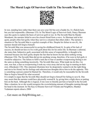 The Moral Logic Of Survivor Guilt In The Seventh Man By...
In war, standing here rather than there can save your life but cost a buddy his. It s flukish luck,
but you feel responsible. (Sherman 153). In The Moral Logic of Survivor Guilt, Nancy Sherman
uses this quote to explain the basis of survivor guilt in war. In The Seventh Man by Haruki
Murakami, the narrator failed to save his closest friend from a wave. As Sherman said in her
quote, people often feel guilty when they survive a situation that others didn t. The narrator s
situation in The Seventh Man is a perfect example of this. Despite his failure to save K., the
narrator should still forgive himself.
The Seventh Man was unsuccessful in saving his childhood friend, K. In spite of his lack of
success, he should not have to live with guilt about this for his entire life. In Sherman s editorial,
she states that, Subjective guilt, associated with this sense of responsibility, is thought to be
irrational because one feels guilty despite the fact that he knows he has done nothing wrong.
(Sherman 154). The Seventh Man did not do anything wrong, therefore, if he were to feel guilt, it
would be subjective. The failure to fulfil a task due to fear or another overpowering feeling is not
the same as doing something incorrectly. The Seventh Man says, What made me do this, I m
sure, was fear, a fear so overpowering it took my voice away and set my legs to running on their
own. (Murakami 138). This statement illustrates how he desperately wanted to do the right thing
and run to his friend, but his feelings and subconscious thoughts drove him to do the opposite. This
is something a person cannot be blamed for. Therefore, it would only be reasonable for the Seventh
Man to forgive himself for what occurred.
It is simple to argue that the Seventh Man should not forgive himself for failing to save K. One
may assert that the narrator could have physically warned K. by giving him a slight shove or patting
him on the back. Although this is logical, if one were to literally put him or herself in the Seventh
Man s situation, he or she would recognize the overwhelming amount of thoughts running through
his head in the moment. In The Key to Disaster Survival? Friends and Neighbors, Shankar
Vedantam reports about a 2004
... Get more on HelpWriting.net ...
 