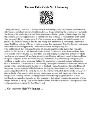 Thomas Paine Crisis No. 1 Summary
Through his essay, Crisis No. 1, Thomas Paine is attempting to rally the colonists behind the war
efforts and to instill patriotism within his readers. At this point in time the colonists have suffered a
few losses at the hands of the British. Paine concedes to this fact, yet he offers the hope that they,
the colonists, still have opportunities to win the war, they just need to rekindle their spirit. In the
final paragraph, Henry cites the growth of the American army on both sides of the continent as
proof of the colonists ability to turn the tide. Along with an increase in recruitment, Henry also
states that Howe s taking of Jersey is rather a ravage than a conquest. This, like his other statements,
serves to illustrate the opportunity... Show more content on Helpwriting.net ...
First and foremost, they both use allusions, biblical, in order to invoke fear in their respectful
audiences. This appeal is called ethos Latin for ethical. For instance, when Paine declares show
your faith by your works, that God may bless you, and aligning it alongside It matters not where
you live, or what rank of life you hold, the evil or the blessing will reach you all, tells the soldiers
at Pigeon Forge that it does not matter how you were raised or your monetary standpoint, you
will have to handle evil or grace, and fighting for your rights as man and country will sanction
God to be merciful. The soldiers will undoubtedly choose grace over eternal damnation so they are
moved by this remark to combat the powers of England. Henry, his audience being the House of
Burgesses, chooses multiple biblical allusions. Among the connection to the kiss of betrayal by
Judas and guidance from the lamp, he chooses the reference to Ezekiel 12:2 when he says, Are we
disposed to be of the number of those who, having eyes, see not, and, having ears, hear not, the
things which so nearly concern their temporal salvation? By implying indifference to these
intelligent men regarding their eternal fate, he conjures their ethics by asking the question of what
is right and what is wrong. They are inclined to choose their virtuous instincts over apathy to what
will concern them temporarily, their liberty, and
... Get more on HelpWriting.net ...
 