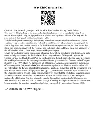 Why Did Chartism Fail
Question How far would you agree with the view that Chartism was a glorious failure?
This essay will be looking at the aims and extent the chartists went to in order to bring about
reform within a politically corrupt parliament, whilst ensuring that all classes of society were in
possession of their equal, political and social rights.
The electoral system in the early 19th century was neither a representative nor balanced system,
elections were open to corruption and with only a small minority of adult males being eligible to
vote if they were land owners (Avery, N.D). Parliament were against reform and didn t want the
status quo upset, however with the rising of new industrial cities and towns there was a creation of
the middle class who ... Show more content on Helpwriting.net ...
Lovett pursued in increasing emphasis on educating the working population whilst increasing trade
union activity and support for the Anti Corn Law League (Brown, 2000, p195), whereas O
Connor pursued the Chartist Land Plan by purchasing land through shares, he had ideas to relocate
the working class to ease the unemployment situation and give the settlers freedom and self respect
(Murphy et al, 1997, p120). As depression hit all the major industrial areas leading to high masses
of unemployment, this provoked O Connor into action again who at this time was elected as MP
for Nottingham; he drew up plans for the relaunch of a national convention and the presentation of a
new petition to Parliament (Murphy et al, 1997, p118), however the authorities were uneasy with
the Chartist s plans to present a third petition, there were fears that the revolutions sweeping across
Europe would affect Britain and they knew that some Chartists were in touch with European
radicals. In addition the Chartists hijacked a middle class radical meeting to abolish income tax
which resulted in police intervention and three days of rioting, although the crimes were committed
by non chartists the chartists were classed as being responsible by association (Brown, 2000,
... Get more on HelpWriting.net ...
 