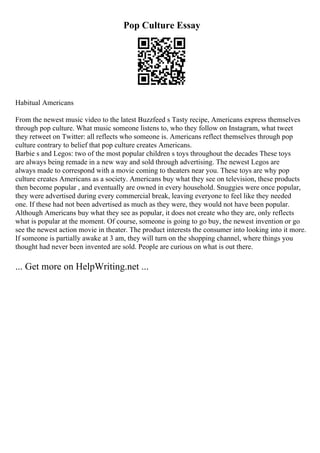 Pop Culture Essay
Habitual Americans
From the newest music video to the latest Buzzfeed s Tasty recipe, Americans express themselves
through pop culture. What music someone listens to, who they follow on Instagram, what tweet
they retweet on Twitter: all reflects who someone is. Americans reflect themselves through pop
culture contrary to belief that pop culture creates Americans.
Barbie s and Legos: two of the most popular children s toys throughout the decades These toys
are always being remade in a new way and sold through advertising. The newest Legos are
always made to correspond with a movie coming to theaters near you. These toys are why pop
culture creates Americans as a society. Americans buy what they see on television, these products
then become popular , and eventually are owned in every household. Snuggies were once popular,
they were advertised during every commercial break, leaving everyone to feel like they needed
one. If these had not been advertised as much as they were, they would not have been popular.
Although Americans buy what they see as popular, it does not create who they are, only reflects
what is popular at the moment. Of course, someone is going to go buy, the newest invention or go
see the newest action movie in theater. The product interests the consumer into looking into it more.
If someone is partially awake at 3 am, they will turn on the shopping channel, where things you
thought had never been invented are sold. People are curious on what is out there.
... Get more on HelpWriting.net ...
 