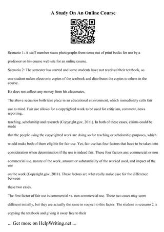 A Study On An Online Course
Scenario 1: A staff member scans photographs from some out of print books for use by a
professor on his course web site for an online course.
Scenario 2: The semester has started and some students have not received their textbook, so
one student makes electronic copies of the textbook and distributes the copies to others in the
course.
He does not collect any money from his classmates.
The above scenarios both take place in an educational environment, which immediately calls fair
use to mind. Fair use allows for a copyrighted work to be used for criticism, comment, news
reporting,
teaching, scholarship and research (Copyright.gov, 2011). In both of these cases, claims could be
made
that the people using the copyrighted work are doing so for teaching or scholarship purposes, which
would make both of them eligible for fair use. Yet, fair use has four factors that have to be taken into
consideration when determination if the use is indeed fair. These four factors are: commercial or non
commercial use, nature of the work, amount or substantiality of the worked used, and impact of the
use
on the work (Copyright.gov, 2011). These factors are what really make case for the difference
between
these two cases.
The first factor of fair use is commercial vs. non commercial use. These two cases may seem
different initially, but they are actually the same in respect to this factor. The student in scenario 2 is
copying the textbook and giving it away free to their
... Get more on HelpWriting.net ...
 