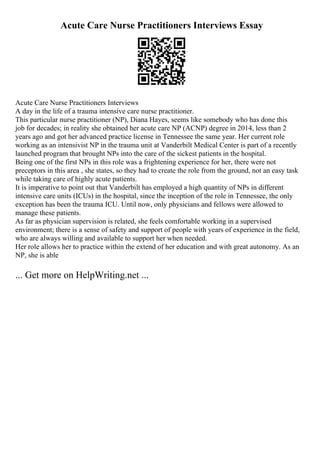 Acute Care Nurse Practitioners Interviews Essay
Acute Care Nurse Practitioners Interviews
A day in the life of a trauma intensive care nurse practitioner.
This particular nurse practitioner (NP), Diana Hayes, seems like somebody who has done this
job for decades; in reality she obtained her acute care NP (ACNP) degree in 2014, less than 2
years ago and got her advanced practice license in Tennessee the same year. Her current role
working as an intensivist NP in the trauma unit at Vanderbilt Medical Center is part of a recently
launched program that brought NPs into the care of the sickest patients in the hospital.
Being one of the first NPs in this role was a frightening experience for her, there were not
preceptors in this area , she states, so they had to create the role from the ground, not an easy task
while taking care of highly acute patients.
It is imperative to point out that Vanderbilt has employed a high quantity of NPs in different
intensive care units (ICUs) in the hospital, since the inception of the role in Tennessee, the only
exception has been the trauma ICU. Until now, only physicians and fellows were allowed to
manage these patients.
As far as physician supervision is related, she feels comfortable working in a supervised
environment; there is a sense of safety and support of people with years of experience in the field,
who are always willing and available to support her when needed.
Her role allows her to practice within the extend of her education and with great autonomy. As an
NP, she is able
... Get more on HelpWriting.net ...
 