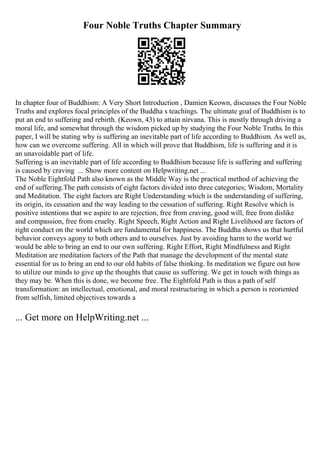 Four Noble Truths Chapter Summary
In chapter four of Buddhism: A Very Short Introduction , Damien Keown, discusses the Four Noble
Truths and explores focal principles of the Buddha s teachings. The ultimate goal of Buddhism is to
put an end to suffering and rebirth. (Keown, 43) to attain nirvana. This is mostly through driving a
moral life, and somewhat through the wisdom picked up by studying the Four Noble Truths. In this
paper, I will be stating why is suffering an inevitable part of life according to Buddhism. As well as,
how can we overcome suffering. All in which will prove that Buddhism, life is suffering and it is
an unavoidable part of life.
Suffering is an inevitable part of life according to Buddhism because life is suffering and suffering
is caused by craving ... Show more content on Helpwriting.net ...
The Noble Eightfold Path also known as the Middle Way is the practical method of achieving the
end of suffering.The path consists of eight factors divided into three categories; Wisdom, Mortality
and Meditation. The eight factors are Right Understanding which is the understanding of suffering,
its origin, its cessation and the way leading to the cessation of suffering. Right Resolve which is
positive intentions that we aspire to are rejection, free from craving, good will, free from dislike
and compassion, free from cruelty. Right Speech, Right Action and Right Livelihood are factors of
right conduct on the world which are fundamental for happiness. The Buddha shows us that hurtful
behavior conveys agony to both others and to ourselves. Just by avoiding harm to the world we
would be able to bring an end to our own suffering. Right Effort, Right Mindfulness and Right
Meditation are meditation factors of the Path that manage the development of the mental state
essential for us to bring an end to our old habits of false thinking. In meditation we figure out how
to utilize our minds to give up the thoughts that cause us suffering. We get in touch with things as
they may be. When this is done, we become free. The Eightfold Path is thus a path of self
transformation: an intellectual, emotional, and moral restructuring in which a person is reoriented
from selfish, limited objectives towards a
... Get more on HelpWriting.net ...
 