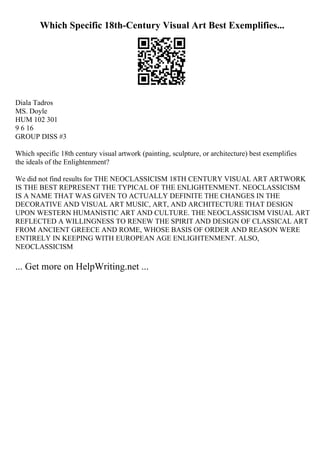 Which Specific 18th-Century Visual Art Best Exemplifies...
Diala Tadros
MS. Doyle
HUM 102 301
9 6 16
GROUP DISS #3
Which specific 18th century visual artwork (painting, sculpture, or architecture) best exemplifies
the ideals of the Enlightenment?
We did not find results for THE NEOCLASSICISM 18TH CENTURY VISUAL ART ARTWORK
IS THE BEST REPRESENT THE TYPICAL OF THE ENLIGHTENMENT. NEOCLASSICISM
IS A NAME THAT WAS GIVEN TO ACTUALLY DEFINITE THE CHANGES IN THE
DECORATIVE AND VISUAL ART MUSIC, ART, AND ARCHITECTURE THAT DESIGN
UPON WESTERN HUMANISTIC ART AND CULTURE. THE NEOCLASSICISM VISUAL ART
REFLECTED A WILLINGNESS TO RENEW THE SPIRIT AND DESIGN OF CLASSICAL ART
FROM ANCIENT GREECE AND ROME, WHOSE BASIS OF ORDER AND REASON WERE
ENTIRELY IN KEEPING WITH EUROPEAN AGE ENLIGHTENMENT. ALSO,
NEOCLASSICISM
... Get more on HelpWriting.net ...
 