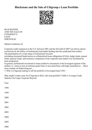Blackstone and the Sale of Citigroup s Loan Portfolio
BLACKSTONE
AND THE SALE OF
CITIGROUP S
LOAN
PORTFOLIO
Market Conditions (I)
Corporate credit expansion in the U.S. between 2001 and the first half of 2007 was driven almost
exclusively by the inflow of institutional (non bank) funding into the syndicated loan market.
The participation of a wide range of institutional investors
(including structured funds known as collateralized loans obligations (CLOs), hedge funds, mutual
funds, pension funds, and insurance companies) in the corporate loan market was facilitated by
loan syndication.
In general, institutional investment in loans tended to concentrate in the leveraged segment of the
market; i.e., loans to non investment grade firms or non rated firms with high committed or ... Show
more content on Helpwriting.net ...
1. Why is Citigroup seeking to sell the portfolio of leveraged loans? (IV)
Why might it make sense for Citigroup to SELL this loan portfolio? Table A Average Credit
Statistics for Large Corporate Buyouts
Year
1998
1999
2000
2001
2002
2003
2004
2005
2006
 