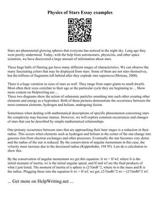Physics of Stars Essay examples
Stars are phenomenal glowing spheres that everyone has noticed in the night sky. Long ago they
were poorly understood. Today, with the help from astronomers, physicists, and other space
scientists, we have discovered a large amount of information about stars.
These huge balls of flaming gas have many different ranges of characteristics. We can observe the
many fascinating colors that may be displayed from stars. Some of them are not stars themselves,
but the trillions of fragments left behind after they explode into supernova (Moreau, 2000).
There is a huge variation in sizes of stars as well. They range from super giants to small dwarfs.
Most often their sizes correlate to their age or the particular cycle they are beginning to ... Show
more content on Helpwriting.net ...
These two diagrams show the action of subatomic particles smashing into each other creating other
elements and energy as a byproduct. Both of these pictures demonstrate the occurrence between the
most common elements, hydrogen and helium, undergoing fusion.
Sometimes when dealing with mathematical descriptions of specific phenomenon concerning stars
the complexity may become intense. However, we will explore common occurrences and changes
of stars that can be described by simple mathematical relationships.
One primary occurrence between stars that are approaching their later stages is a reduction in their
radius. This occurs when elements such as hydrogen and helium in the center of the star change into
gaseous iron from electron exchanges and other processes. Eventually the star becomes very dense
and the radius of the star is reduced. By the conservation of angular momentum in this case, the
velocity must increase due to the decreased radius (Kippenhahn, 194 95). Lets do a calculation to
show this.
By the conservation of angular momentum we get this equation: Ii wi = If wf, where Ii is the
initial moment of inertia, wi is the initial angular speed, and If and wf are the final products of
what I just listed. The moment of inertia of a sphere is (2/5)mR^2, where m is the mass and R is
the radius. Plugging these into the equation Ii wi = If wf, we get, (2/5)mRi^2 wi = (2/5)mRf^2 wf.
... Get more on HelpWriting.net ...
 
