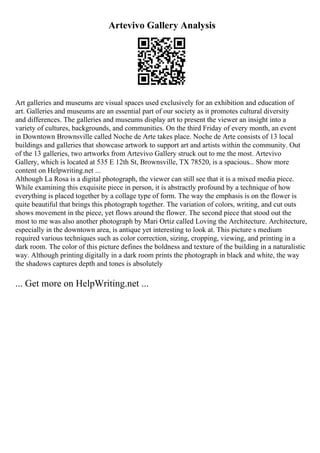 Artevivo Gallery Analysis
Art galleries and museums are visual spaces used exclusively for an exhibition and education of
art. Galleries and museums are an essential part of our society as it promotes cultural diversity
and differences. The galleries and museums display art to present the viewer an insight into a
variety of cultures, backgrounds, and communities. On the third Friday of every month, an event
in Downtown Brownsville called Noche de Arte takes place. Noche de Arte consists of 13 local
buildings and galleries that showcase artwork to support art and artists within the community. Out
of the 13 galleries, two artworks from Artevivo Gallery struck out to me the most. Artevivo
Gallery, which is located at 535 E 12th St, Brownsville, TX 78520, is a spacious... Show more
content on Helpwriting.net ...
Although La Rosa is a digital photograph, the viewer can still see that it is a mixed media piece.
While examining this exquisite piece in person, it is abstractly profound by a technique of how
everything is placed together by a collage type of form. The way the emphasis is on the flower is
quite beautiful that brings this photograph together. The variation of colors, writing, and cut outs
shows movement in the piece, yet flows around the flower. The second piece that stood out the
most to me was also another photograph by Mari Ortiz called Loving the Architecture. Architecture,
especially in the downtown area, is antique yet interesting to look at. This picture s medium
required various techniques such as color correction, sizing, cropping, viewing, and printing in a
dark room. The color of this picture defines the boldness and texture of the building in a naturalistic
way. Although printing digitally in a dark room prints the photograph in black and white, the way
the shadows captures depth and tones is absolutely
... Get more on HelpWriting.net ...
 