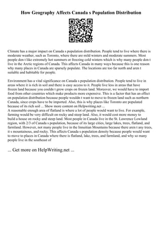How Geography Affects Canada s Population Distribution
Climate has a major impact on Canada s population distribution. People tend to live where there is
moderate weather, such as Toronto, where there are mild winters and moderate summers. Most
people don t like extremely hot summers or freezing cold winters which is why many people don t
live in the Arctic regions of Canada. This affects Canada in many ways because this is one reason
why many places in Canada are sparsely populate. The locations are too far north and aren t
suitable and habitable for people.
Environment has a vital significance on Canada s population distribution. People tend to live in
areas where it is rich in soil and there is easy access to it. People live less in areas that have
frozen land because you couldn t grow crops on frozen land. Moreover, we would have to import
food from other countries which make products more expensive. This is a factor that has an effect
on population distribution because people wouldn t want to move to frozen land such as northern
Canada, since crops have to be imported. Also, this is why places like Toronto are populated
because of its rich soil ... Show more content on Helpwriting.net ...
A reasonable enough area of flatland is where a lot of people would want to live. For example,
farming would be very difficult on rocky and steep land. Also, it would cost more money to
build a house on rocky and steep land. Most people in Canada live in the St. Lawrence Lowland
region, with 2/3 of Canada s population, because of its large cities, large lakes, trees, flatland, and
farmland. However, not many people live in the Innuitian Mountains because there aren t any trees,
it s mountainous, and rocky. This affects Canada s population density because people would want
to move to places in Canada where there is flatland, lake, trees, and farmland, and why so many
people live in the southeast of
... Get more on HelpWriting.net ...
 
