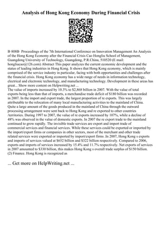Analysis of Hong Kong Economy During Financial Crisis
В·808В· Proceedings of the 7th International Conference on Innovation Management An Analysis
of the Hong Kong Economy after the Financial Crisis Cao Hongliu School of Management,
Guangdong University of Technology, Guangdong, P.R.China, 510520 (E mail:
hongliucao@126.com) Abstract This paper analyzes the current economic development and the
status of leading industries in Hong Kong. It shows that Hong Kong economy, which is mainly
comprised of the service industry in particular, facing with both opportunities and challenges after
the financial crisis. Hong Kong economy has a wide range of needs in information technology,
electrical and electronic technology, and manufacturing technology. Development in these areas has
great... Show more content on Helpwriting.net ...
The value of imports increased by 10.3% to $2,868 billion in 2007. With the value of total
exports being less than that of imports, a merchandise trade deficit of $180 billion was recorded
in 2007. In the import and export trade, the largest proportion of re exports. This was largely
attributable to the relocation of many local manufacturing activities to the mainland of China.
Quite a large amount of the goods produced in the mainland of China through the outward
processing arrangement were sent back to Hong Kong and re exported to other countries
/territories. During 1997 to 2007, the value of re exports increased by 107%, while a decline of
48% was observed in the value of domestic exports. In 2007 the re export trade to the mainland
continued to grow rapidly. The invisible trade services are export and import trade of
commercial services and financial services. While these services could be exported or imported by
the import/export firms or companies in other sectors, most of the merchant and other trade
related services were exported or imported by import/export firms .In 2007, Hong Kong s exports
and imports of services valued at $652 billion and $322 billion respectively. Compared to 2006,
exports and imports of services increased by 15.4% and 11.7% respectively. Net exports of services
in 2007 amounted to $330 billion, this makes Hong Kong s overall trade surplus of $150 billion.
(2) Finance. Hong Kong is recognized as
... Get more on HelpWriting.net ...
 