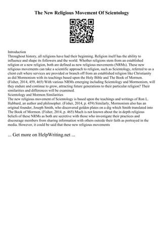 The New Religious Movement Of Scientology
Introduction
Throughout history, all religions have had their beginning. Religion itself has the ability to
influence and shape its followers and the world. Whether religions stem from an established
religion or a new religion, both are defined as new religious movements (NRMs). These new
religious movements can take a scientific approach to religion, such as Scientology, referred to as a
client cult where services are provided or branch off from an established religion like Christianity
as did Mormonism with its teachings based upon the Holy Bible and The Book of Mormon.
(Fisher, 2014, 459, 465) With various NRMs emerging including Scientology and Mormonism, will
they endure and continue to grow, attracting future generations to their particular religion? Their
similarities and differences will be examined.
Scientology and Mormon Similarities
The new religious movement of Scientology is based upon the teachings and writings of Ron L.
Hubbard, an author and philosopher. (Fisher, 2014, p. 459) Similarly, Mormonism also has an
original founder, Joseph Smith, who discovered golden plates on a dig which Smith translated into
The Book of Mormon. (Fisher, 2014, p. 465) Much is not known about the in depth religious
beliefs of these NRMs as both are secretive with those who investigate their practices and
discourage members from sharing information with others outside their faith as portrayed in the
media. However, it could be said that these new religious movements
... Get more on HelpWriting.net ...
 