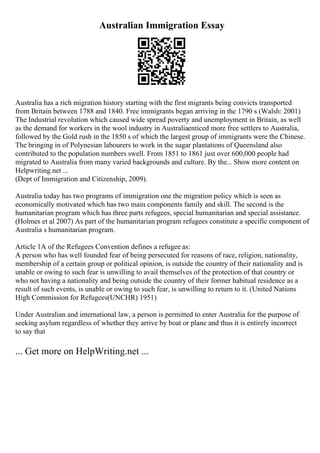 Australian Immigration Essay
Australia has a rich migration history starting with the first migrants being convicts transported
from Britain between 1788 and 1840. Free immigrants began arriving in the 1790 s (Walsh: 2001)
The Industrial revolution which caused wide spread poverty and unemployment in Britain, as well
as the demand for workers in the wool industry in Australiaenticed more free settlers to Australia,
followed by the Gold rush in the 1850 s of which the largest group of immigrants were the Chinese.
The bringing in of Polynesian labourers to work in the sugar plantations of Queensland also
contributed to the population numbers swell. From 1851 to 1861 just over 600,000 people had
migrated to Australia from many varied backgrounds and culture. By the... Show more content on
Helpwriting.net ...
(Dept of Immigration and Citizenship, 2009).
Australia today has two programs of immigration one the migration policy which is seen as
economically motivated which has two main components family and skill. The second is the
humanitarian program which has three parts refugees, special humanitarian and special assistance.
(Holmes et al 2007) As part of the humanitarian program refugees constitute a specific component of
Australia s humanitarian program.
Article 1A of the Refugees Convention defines a refugee as:
A person who has well founded fear of being persecuted for reasons of race, religion, nationality,
membership of a certain group or political opinion, is outside the country of their nationality and is
unable or owing to such fear is unwilling to avail themselves of the protection of that country or
who not having a nationality and being outside the country of their former habitual residence as a
result of such events, is unable or owing to such fear, is unwilling to return to it. (United Nations
High Commission for Refugees(UNCHR) 1951)
Under Australian and international law, a person is permitted to enter Australia for the purpose of
seeking asylum regardless of whether they arrive by boat or plane and thus it is entirely incorrect
to say that
... Get more on HelpWriting.net ...
 