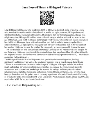 June Boyce-Tillman s Hildegard Network
Life: Hildegard of Bingen, who lived from 1098 to 1179, was the tenth child of a noble couple
who promised her to the service of the church as a tithe. At eight years old, Hildegard entered
into the Benedictine monastery at Mount St. Disibode to start her formal education. Raised by a
religious recluse, Hildegard lived in a stone cell with a single window and took her vows at the
age of fourteen. As a child, Hildegard experienced vivid visions, which she kept hidden throughout
her childhood. However, these visions intensified later in life and she was reportedly able to
foretell the future. At age eighteen, Hildegard took her vows to become a nun. After the death of
her teacher, Hildegard became the head of the community at twenty years old. Around the year
1150, she founded her own convent in Rupertsberg, Germany on the Rhine River near Bingen. At
age forty two, Hildegard experienced the mystical vision that transformed her life. After falling ill,
she began to record a detailed recount of the vision in her manuscript entitled Scivias,... Show more
content on Helpwriting.net ...
The Hildegard Network is a healing center that specializes in connecting music, healing,
spirituality, and theology as well as the studies of women s role in church music. June Boyce
Tillman is an authority on the music and writings of Hildegard of Bingen and she has written
much and spoken on women s role in music. She has encouraged the promotion of music by
women and held composition workshops for women. As a singer and composer of various
religious music, including hymns and anthems on feminist liturgical themes, June s works have
been performed around the globe. June is currently a professor of Applied Music at the University
of Winchester and a professor at North West University, Potchefstroom, South Africa. In 2009, June
received an MBE for her services to Music and
... Get more on HelpWriting.net ...
 