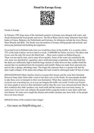 Flood In Europe Essay
Floods in Europe
In February 1995 large areas of the mainland countries in Europe were deluged with water, and
floods threatened the local people and towns. The River Rhine and its many tributaries burst their
banks in France, Belgium, the Netherlands and Germany, Its tributaries include the rivers Meuse,
Main Moselle and Ruhr. The floods were devastation to Europe, killing people and animals, and
destroying farmland and building developments.
If you had lived in Holland at the time you would have been in big trouble. It is a country where
75% of the land is below sea level and as a result, 15,000,000 live below sea level. The dykes and
levees were the only life savers the Dutch had. ... Show more content on Helpwriting.net ...
There was too much water, and it came all too quickly. Some of the water was retained by the
soil, some was absorbed by vegetation, and a small percentage evaporated. One may think that
the dykes are sufficiently high to hold the huge amount of water however they couldn t hold the
amount that was produced from the mountains and rainfall. Dykes are made from sand and clay
and act like a sponge, absorbing water. The longer the exposure there is a greater risk that the
dyke might collapse. If the dykes did collapse the land would be submerged under 20 feet of water.
[IMAGE][IMAGE] Many families tried to evacuate their houses and for some their farmland.
However many dairy farms didn t want to lose their cows in the floods. So most people decided
to take these cows in transport to their next destination. When they started off on their journey,
everyone was evacuating too, so as you can imagine the traffic was awful. It took over 8 hours
for some people to arrive to their destination and by then the cows were stressed and tired. Due to
their condition they didn t produce very much milk and the owners lost even more money. In
some cases if you were very unlucky the people before using the trucks to carry their cattle had
foot disease. So some cows caught the disease and couldn t produce any more milk, so the people
lost even more money!
[IMAGE] Some of the countries had a bigger
... Get more on HelpWriting.net ...
 