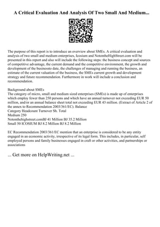 A Critical Evaluation And Analysis Of Two Small And Medium...
The purpose of this report is to introduce an overview about SMEs. A critical evaluation and
analysis of two small and medium enterprises, Icosium and NotontheHighStreet.com will be
presented in this report and also will include the following steps: the business concept and sources
of competitive advantage, the current demand and the competitive environment, the growth and
development of the businessto date, the challenges of managing and running the business, an
estimate of the current valuation of the business, the SMEs current growth and development
strategy and future recommendation. Furthermore in work will include a conclusion and
recommendation.
Background about SMEs
The category of micro, small and medium sized enterprises (SMEs) is made up of enterprises
which employ fewer than 250 persons and which have an annual turnover not exceeding EUR 50
million, and/or an annual balance sheet total not exceeding EUR 43 million. (Extract of Article 2 of
the annex to Recommendation 2003/361/EC). Balance
Category Headcount Turnover Sh. Total
Medium 250
Notonthehighstreet.comВЈ 41 Million ВЈ 35.2 Million
Small 50 ICOSIUM ВЈ 8.2 Million ВЈ 8.2 Million
EC Recommendation 2003/361/EC mention that an enterprise is considered to be any entity
engaged in an economic activity, irrespective of its legal form. This includes, in particular, self
employed persons and family businesses engaged in craft or other activities, and partnerships or
associations
... Get more on HelpWriting.net ...
 