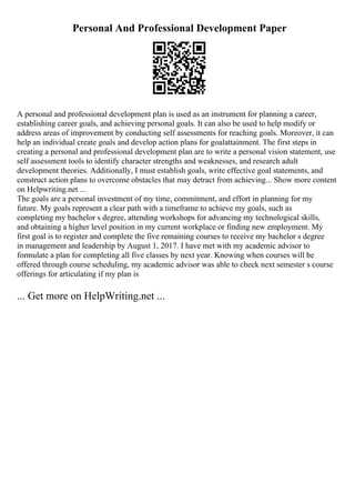 Personal And Professional Development Paper
A personal and professional development plan is used as an instrument for planning a career,
establishing career goals, and achieving personal goals. It can also be used to help modify or
address areas of improvement by conducting self assessments for reaching goals. Moreover, it can
help an individual create goals and develop action plans for goalattainment. The first steps in
creating a personal and professional development plan are to write a personal vision statement, use
self assessment tools to identify character strengths and weaknesses, and research adult
development theories. Additionally, I must establish goals, write effective goal statements, and
construct action plans to overcome obstacles that may detract from achieving... Show more content
on Helpwriting.net ...
The goals are a personal investment of my time, commitment, and effort in planning for my
future. My goals represent a clear path with a timeframe to achieve my goals, such as
completing my bachelor s degree, attending workshops for advancing my technological skills,
and obtaining a higher level position in my current workplace or finding new employment. My
first goal is to register and complete the five remaining courses to receive my bachelor s degree
in management and leadership by August 1, 2017. I have met with my academic advisor to
formulate a plan for completing all five classes by next year. Knowing when courses will be
offered through course scheduling, my academic advisor was able to check next semester s course
offerings for articulating if my plan is
... Get more on HelpWriting.net ...
 