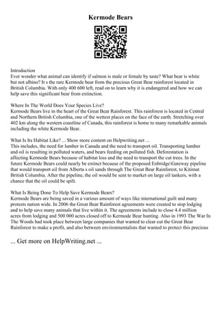 Kermode Bears
Introduction
Ever wonder what animal can identify if salmon is male or female by taste? What bear is white
but not albino? It s the rare Kermode bear from the precious Great Bear rainforest located in
British Columbia. With only 400 600 left, read on to learn why it is endangered and how we can
help save this significant bear from extinction.
Where In The World Does Your Species Live?
Kermode Bears live in the heart of the Great Bear Rainforest. This rainforest is located in Central
and Northern British Columbia, one of the wettest places on the face of the earth. Stretching over
402 km along the western coastline of Canada, this rainforest is home to many remarkable animals
including the white Kermode Bear.
What Is Its Habitat Like? ... Show more content on Helpwriting.net ...
This includes, the need for lumber in Canada and the need to transport oil. Transporting lumber
and oil is resulting in polluted waters, and bears feeding on polluted fish. Deforestation is
affecting Kermode Bears because of habitat loss and the need to transport the cut trees. In the
future Kermode Bears could nearly be extinct because of the proposed EnbridgeGateway pipeline
that would transport oil from Alberta s oil sands through The Great Bear Rainforest, to Kitimat
British Columbia. After the pipeline, the oil would be sent to market on large oil tankers, with a
chance that the oil could be spilt.
What Is Being Done To Help Save Kermode Bears?
Kermode Bears are being saved in a various amount of ways like international guilt and many
protests nation wide. In 2006 the Great Bear Rainforest agreements were created to stop lodging
and to help save many animals that live within it. The agreements include to close 4.4 million
acres from lodging and 500 000 acres closed off to Kermode Bear hunting. Also in 1993 The War In
The Woods had took place between large companies that wanted to clear cut the Great Bear
Rainforest to make a profit, and also between environmentalists that wanted to protect this precious
... Get more on HelpWriting.net ...
 