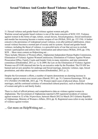 Sexual Violence And Gender Based Violence Against Women...
3.1.Sexual violence and gender based violence against women and girls
Wartime sexual and gender based violence is one of the main concerns of SCR 1325. Violence
against women in the forms of rape, torture, sexual slavery, forced pregnancy, forced sterilization
and murder has increasing become a routine weapon of war (Willett, 2010, pp. 153 154). A further
concern is the persistence of widespread sexual violence, even after political stabilisation, where
sexual violence becomes a normal part of society and its systems. Sexual and gender based
violence, including the threat of violence, is a powerful tactic of war that services to exclude
women s participation and enforce their victimisation and subservience (Willett, 2010, pp. 154).
SCR ... Show more content on Helpwriting.net ...
These include; Ministry of Women affairs, Afghanistan Independent Human Rights Commission,
Elimination of Violence Against WomenCommission, Elimination of Violence Against Women
Prosecution Office, Family Courts and Gender Units in many ministries, and inter ministerial
committees (Ebrahimkhel, 2013, p. 1). In 2009, the Law on the Elimination of Violence Against
Women was (EVAW) decreed into law by an executive order by the President. The EVAW law
banned and set new penalties for underage and forced marriage, domestic violence, rape, forced
prostitution, and other abuses against women (Ebrahimkhel, 2013, p. 2).
Despite the Government s efforts, a number of reports demonstrate an alarming increase in
violence against women over recent years (Hamid, 2011, pp. 31; Cameron Kamminga, 2014, pp.
8 9; UNAMA UN OHCHR, 2015, pp. 7 9). Women report cases of physical abuse, forced
marriages, and the continued existence of entrenched cultural practices, such as baad (the exchange
of women and girls to end family feuds).
There is a lack of official primary and comprehensive data on violence against women in
Afghanistan. The Government of Afghanistan reported 4,505 registered incidents of violence
against women in 32 of the 34 provinces, between March 2012 to March 2013 (Islamic Republic
of Afghanistan, Ministry of Women s Affairs, 2014, pp. 8). Registered cases refers to any incident
of violence against women
... Get more on HelpWriting.net ...
 