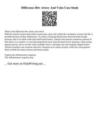 Difference Btw Artery And Veins Case Study
What is the difference btw artery and veins?
Both the arterial system and venule system play a key role within the circulatory system, but this is
possible because of their differences. An artery will pump blood away from the heart at high
pressure, due to its think walls and small/round lumen. Arteries also possess numerous amount of
that allows it to stretch. A veinwill pump blood away from the heart at low pressure, while acting
against gravity, due to its thin walls, multiple valves, and large size and irregular shaped lumen.
Arteries contains vasa vasorum and nervi vasorum on its tunica externa, while the veins possess
them on both the tunica externa and tunica media.
Explain the inflammatory response
The inflammatory response may
... Get more on HelpWriting.net ...
 