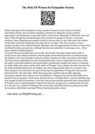 The Role Of Women In Pompeiian Society
Before uniting the entire Pompeiian society, people first had to come to terms with other
individuals with the same economic standing as themselves. Banquets served as perfect
opportunities for Pompeiians to meet and invoke conversation with people of their same class and
status. When Pompeiians hosted banquets, they would invite people of similar, or the same
economic status. Banquets gave people a chance to discuss news, or any other topic they wished
to talk about with other Pompeiians who they did not see daily. This also served as a way to
introduce people to new ideas and beliefs. Banquets were also opportunities for hosts to flaunt their
wealthand luxurious possessions. Although this does not sound like it encourages unity,... Show
more content on Helpwriting.net ...
Everyone did not necessarily have to have the same beliefs, but rather respect and be able to
civilly discuss their ideals and beliefs with the people around them Elections were held annually
for Pompeii s two most desirable and hard to achieve positions in office: the duoviri and aediles.
The duoviri had a leadership role, and would perform tasks such as conducting the census, while
the aediles would plan gladiator and animal fights, and had more simple tasks such as overseeing
the public baths and sanitary levels of the streets of Pompeii. These simple roles that were done by
the aediles helped promote unity in Pompeii since they helped people gather in a common area.
Since elections were held often, this gave Pompeiians an opportunity to frequently discuss their
political beliefs with each other. When discussing, they could be open to other opposing
viewpoints, and take these opinions into consideration. In Pompeii, the duoviri and aediles were
elected to the government, which means that the citizens of Pompeii had to vote for candidates that
they thought would fit the position. Even this system of government promoted unity among beliefs
in Pompeii since it required people to input their opinions, and agree on a candidate that was best
fit to rule the city. A person in Pompeii who wrote letters and talked about everything from daily
life to politics and beliefs was Gaius Plinius Caecilius Secundus, better
... Get more on HelpWriting.net ...
 