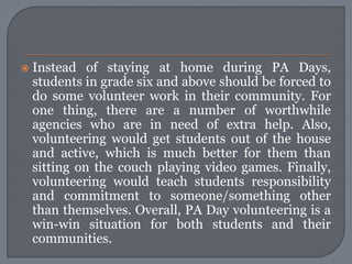    Instead of staying at home during PA Days,
    students in grade six and above should be forced to
    do some volunteer work in their community. For
    one thing, there are a number of worthwhile
    agencies who are in need of extra help. Also,
    volunteering would get students out of the house
    and active, which is much better for them than
    sitting on the couch playing video games. Finally,
    volunteering would teach students responsibility
    and commitment to someone/something other
    than themselves. Overall, PA Day volunteering is a
    win-win situation for both students and their
    communities.
 