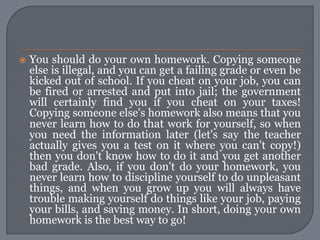    You should do your own homework. Copying someone
    else is illegal, and you can get a failing grade or even be
    kicked out of school. If you cheat on your job, you can
    be fired or arrested and put into jail; the government
    will certainly find you if you cheat on your taxes!
    Copying someone else's homework also means that you
    never learn how to do that work for yourself, so when
    you need the information later (let's say the teacher
    actually gives you a test on it where you can't copy!)
    then you don't know how to do it and you get another
    bad grade. Also, if you don't do your homework, you
    never learn how to discipline yourself to do unpleasant
    things, and when you grow up you will always have
    trouble making yourself do things like your job, paying
    your bills, and saving money. In short, doing your own
    homework is the best way to go!
 