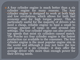    A four cylinder engine is much better than a six
    cylinder engine for many reasons. The four
    cylinder engine is designed to work at both high
    and low revolutions, which allows for both fuel
    economy and for high torque power. This is
    particularly useful for the majority of drivers who
    need a cheap, reliable engine to haul a small to
    average amount of cargo in and around city
    settings. The four cylinder engine can also produce
    top speeds that most six cylinders cannot match.
    The Porche 911 four cylinder engine is the fastest
    production car available to the consumer. The four
    cylinder engine is the most popular engine size in
    the world and although it may not have the low
    end power of a six cylinder, it does offer the
    average driver with more than enough power for
    their driving needs.
 