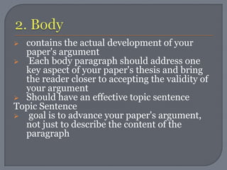  contains the actual development of your
  paper's argument
 Each body paragraph should address one
  key aspect of your paper's thesis and bring
  the reader closer to accepting the validity of
  your argument
 Should have an effective topic sentence
Topic Sentence
 goal is to advance your paper's argument,
  not just to describe the content of the
  paragraph
 