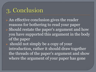  An effective conclusion gives the reader
  reasons for bothering to read your paper
 Should restate the paper's argument and how
  you have supported this argument in the body
  of the paper
 should not simply be a copy of your
  introduction, rather it should draw together
  the threads of the paper's argument and show
  where the argument of your paper has gone
 