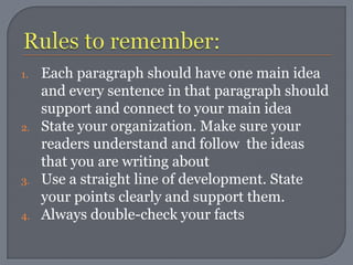 1.   Each paragraph should have one main idea
     and every sentence in that paragraph should
     support and connect to your main idea
2.   State your organization. Make sure your
     readers understand and follow the ideas
     that you are writing about
3.   Use a straight line of development. State
     your points clearly and support them.
4.   Always double-check your facts
 