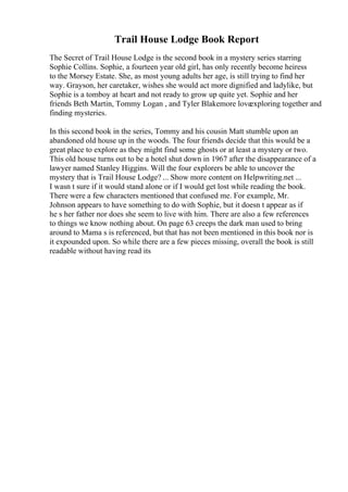 Trail House Lodge Book Report
The Secret of Trail House Lodge is the second book in a mystery series starring
Sophie Collins. Sophie, a fourteen year old girl, has only recently become heiress
to the Morsey Estate. She, as most young adults her age, is still trying to find her
way. Grayson, her caretaker, wishes she would act more dignified and ladylike, but
Sophie is a tomboy at heart and not ready to grow up quite yet. Sophie and her
friends Beth Martin, Tommy Logan , and Tyler Blakemore loveexploring together and
finding mysteries.
In this second book in the series, Tommy and his cousin Matt stumble upon an
abandoned old house up in the woods. The four friends decide that this would be a
great place to explore as they might find some ghosts or at least a mystery or two.
This old house turns out to be a hotel shut down in 1967 after the disappearance of a
lawyer named Stanley Higgins. Will the four explorers be able to uncover the
mystery that is Trail House Lodge? ... Show more content on Helpwriting.net ...
I wasn t sure if it would stand alone or if I would get lost while reading the book.
There were a few characters mentioned that confused me. For example, Mr.
Johnson appears to have something to do with Sophie, but it doesn t appear as if
he s her father nor does she seem to live with him. There are also a few references
to things we know nothing about. On page 63 creeps the dark man used to bring
around to Mama s is referenced, but that has not been mentioned in this book nor is
it expounded upon. So while there are a few pieces missing, overall the book is still
readable without having read its
 