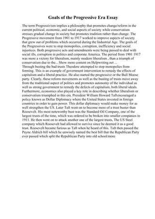 Goals of the Progressive Era Essay
The term Progressivism implies a philosophy that promotes change/reform in the
current political, economic, and social aspects of society while conservatism
stresses gradual change in society but promotes tradition rather than change. The
Progressive movement from 1901 to 1917 worked to improve aspects of society
that grew out of problems which occurred during the Industrial Age. The goals of
the Progressives were to stop monopolies, corruption, inefficiency and social
injustices. Both progressive acts and amendments were being passed to deal with
social ills, corruption in politics and corporate America. The period from 1901 1917
was more a victory for liberalism, mainly modern liberalism , than a triumph of
conservatism due to the... Show more content on Helpwriting.net ...
Through busting the bad trusts Theodore attempted to stop monopolies from
forming. This is an example of government intervention to remedy the effects of
capitalism and a liberal practice. He also started the progressive or the Bull Moose
party. Clearly, these reform movements as well as the busting of trusts move away
from the traditional aspect of politics and promotes autonomy of the individual as
well as strong government to remedy the defects of capitalism, both liberal ideals.
Furthermore, economics also played a key role in describing whether liberalism or
conservatism triumphed in this era. President William Howard Taftencouraged a
policy known as Dollar Diplomacy where the United States invested in foreign
countries in order to gain power. This dollar diplomacy would make money for as
well strengthen the US. Later Taft went on to become more of a trust buster than
Roosevelt. His most noteworthy bust was the Standard Oil Company, one of the
largest trusts of the time, which was ordered to be broken into smaller companies in
1911. He then went on to attack another one of the largest trusts, The US Steel
company which Roosevelt had allowed to survive since he deemed it as a good
trust. Roosevelt became furious as Taft when he heard of this. Taft then passed the
Payne Aldrich bill which he unwisely named the best bill that the Republican Party
ever passed which split the Republican Party into old school/more
 