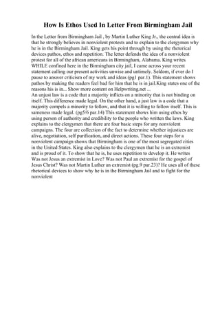 How Is Ethos Used In Letter From Birmingham Jail
In the Letter from Birmingham Jail , by Martin Luther King Jr., the central idea is
that he strongly believes in nonviolent protests and to explain to the clergymen why
he is in the Birmingham Jail. King gets his point through by using the rhetorical
devices pathos, ethos and repetition. The letter defends the idea of a nonviolent
protest for all of the african americans in Birmingham, Alabama. King writes
WHILE confined here in the Birmingham city jail, I came across your recent
statement calling our present activities unwise and untimely. Seldom, if ever do I
pause to answer criticism of my work and ideas (pg1 par.1). This statement shows
pathos by making the readers feel bad for him that he is in jail.King states one of the
reasons his is in... Show more content on Helpwriting.net ...
An unjust law is a code that a majority inflicts on a minority that is not binding on
itself. This difference made legal. On the other hand, a just law is a code that a
majority compels a minority to follow, and that it is willing to follow itself. This is
sameness made legal. (pg5/6 par.14) This statement shows him using ethos by
using person of authority and credibility to the people who written the laws. King
explains to the clergymen that there are four basic steps for any nonviolent
campaigns. The four are collection of the fact to determine whether injustices are
alive, negotiation, self purification, and direct actions. These four steps for a
nonviolent campaign shows that Birmingham is one of the most segregated cities
in the United States. King also explains to the clergymen that he is an extremist
and is proud of it. To show that he is, he uses repetition to develop it. He writes
Was not Jesus an extremist in Love? Was not Paul an extremist for the gospel of
Jesus Christ? Was not Martin Luther an extremist (pg.9 par.23)? He uses all of these
rhetorical devices to show why he is in the Birmingham Jail and to fight for the
nonviolent
 