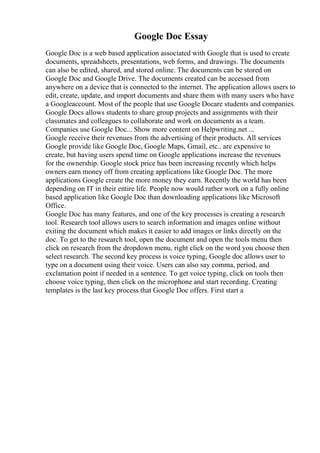Google Doc Essay
Google Doc is a web based application associated with Google that is used to create
documents, spreadsheets, presentations, web forms, and drawings. The documents
can also be edited, shared, and stored online. The documents can be stored on
Google Doc and Google Drive. The documents created can be accessed from
anywhere on a device that is connected to the internet. The application allows users to
edit, create, update, and import documents and share them with many users who have
a Googleaccount. Most of the people that use Google Docare students and companies.
Google Docs allows students to share group projects and assignments with their
classmates and colleagues to collaborate and work on documents as a team.
Companies use Google Doc... Show more content on Helpwriting.net ...
Google receive their revenues from the advertising of their products. All services
Google provide like Google Doc, Google Maps, Gmail, etc.. are expensive to
create, but having users spend time on Google applications increase the revenues
for the ownership. Google stock price has been increasing recently which helps
owners earn money off from creating applications like Google Doc. The more
applications Google create the more money they earn. Recently the world has been
depending on IT in their entire life. People now would rather work on a fully online
based application like Google Doc than downloading applications like Microsoft
Office.
Google Doc has many features, and one of the key processes is creating a research
tool. Research tool allows users to search information and images online without
exiting the document which makes it easier to add images or links directly on the
doc. To get to the research tool, open the document and open the tools menu then
click on research from the dropdown menu, right click on the word you choose then
select research. The second key process is voice typing, Google doc allows user to
type on a document using their voice. Users can also say comma, period, and
exclamation point if needed in a sentence. To get voice typing, click on tools then
choose voice typing, then click on the microphone and start recording. Creating
templates is the last key process that Google Doc offers. First start a
 